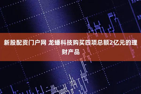 新股配资门户网 龙蟠科技购买四项总额2亿元的理财产品