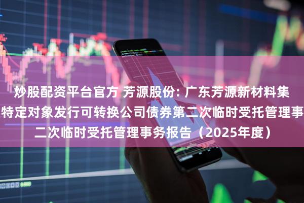 炒股配资平台官方 芳源股份: 广东芳源新材料集团股份有限公司向不特定对象发行可转换公司债券第二次临时受托管理事务报告（2025年度）