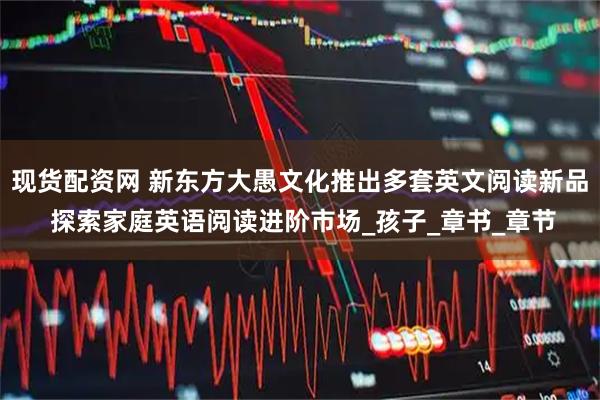 现货配资网 新东方大愚文化推出多套英文阅读新品 探索家庭英语阅读进阶市场_孩子_章书_章节