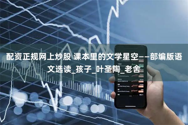 配资正规网上炒股 课本里的文学星空——部编版语文选读_孩子_叶圣陶_老舍