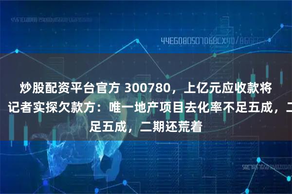 炒股配资平台官方 300780，上亿元应收款将大幅延期！记者实探欠款方：唯一地产项目去化率不足五成，二期还荒着