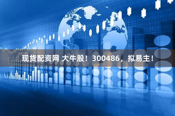 现货配资网 大牛股！300486，拟易主！