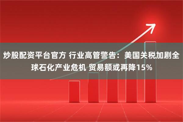 炒股配资平台官方 行业高管警告：美国关税加剧全球石化产业危机 贸易额或再降15%