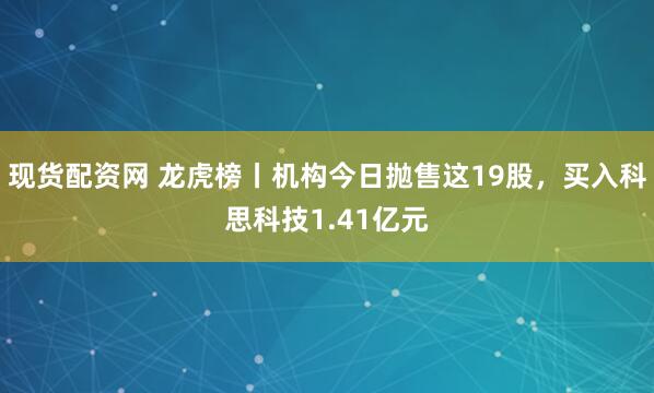 现货配资网 龙虎榜丨机构今日抛售这19股，买入科思科技1.41亿元