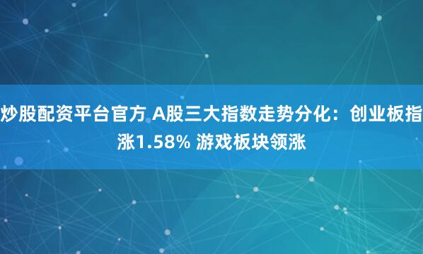 炒股配资平台官方 A股三大指数走势分化：创业板指涨1.58% 游戏板块领涨