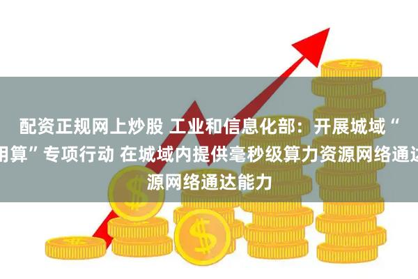 配资正规网上炒股 工业和信息化部：开展城域“毫秒用算”专项行动 在城域内提供毫秒级算力资源网络通达能力