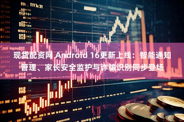现货配资网 Android 16更新上线：智能通知管理、家长安全监护与诈骗识别同步登场