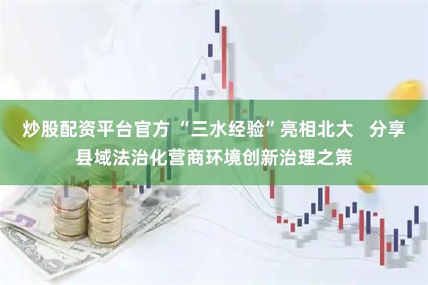 炒股配资平台官方 “三水经验”亮相北大   分享县域法治化营商环境创新治理之策