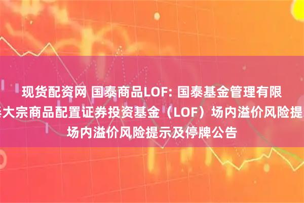 现货配资网 国泰商品LOF: 国泰基金管理有限公司关于国泰大宗商品配置证券投资基金（LOF）场内溢价风险提示及停牌公告