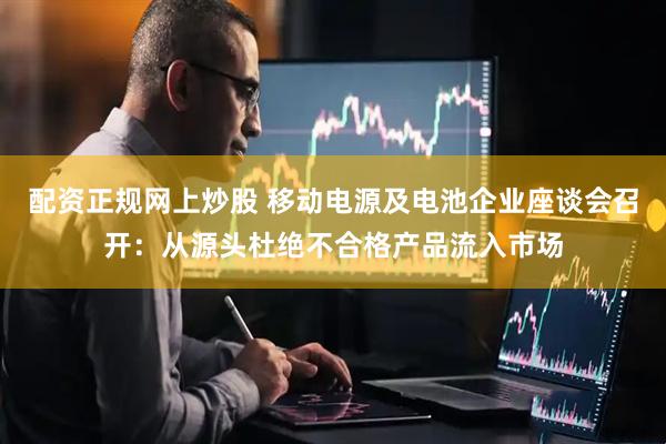 配资正规网上炒股 移动电源及电池企业座谈会召开：从源头杜绝不合格产品流入市场