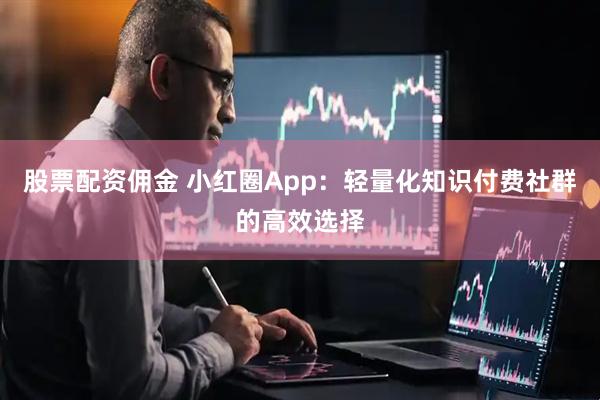 股票配资佣金 小红圈App：轻量化知识付费社群的高效选择
