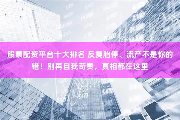股票配资平台十大排名 反复胎停、流产不是你的错！别再自我苛责，真相都在这里
